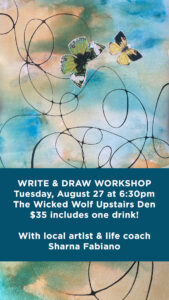 A poster for the writing and drawing workshop. Below a drawing of watercolors in blue and yellow, the text reads: WRITE & DRAW WORKSHOP
Tuesday, August 27 at 6:30pm
The Wicked Wolf Upstairs Den
$35 includes one drink!
With local artist & life coach Sharna Fabiano